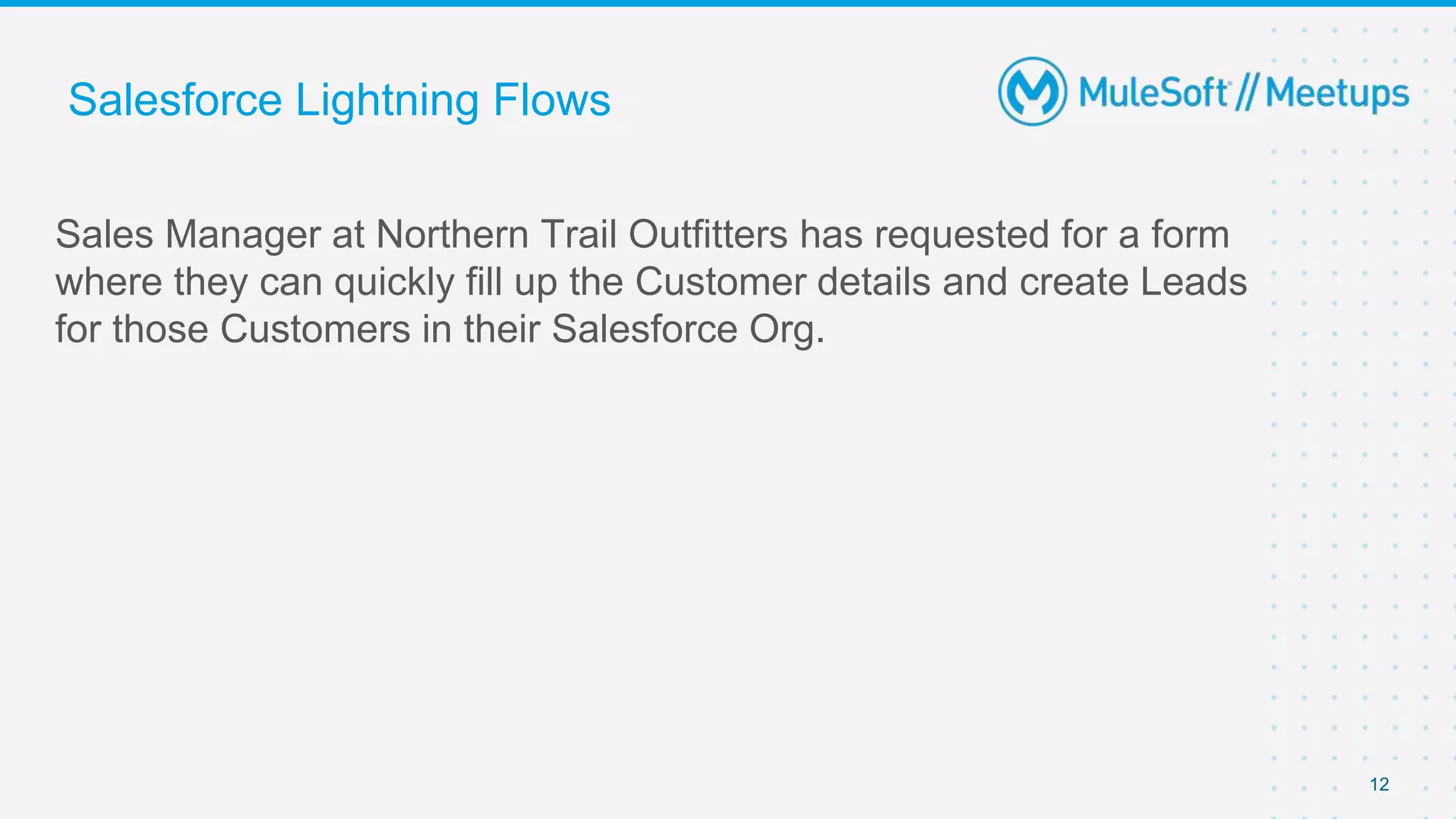 Salesforce Lightning Flows
Sales Manager at Northern Trail Outfitters has requested for a form
where they can quickly fill up the Customer details and create Leads
for those Customers in their Salesforce Org.
12
 