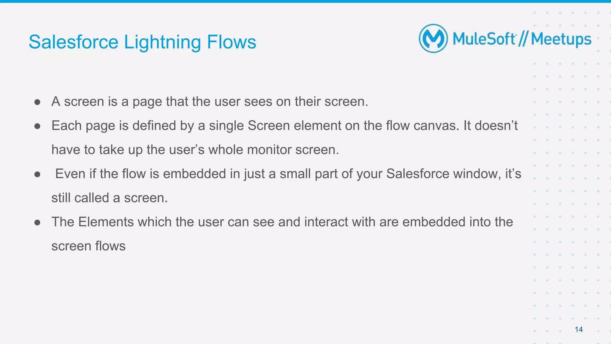 Salesforce Lightning Flows
● A screen is a page that the user sees on their screen.
● Each page is defined by a single Screen element on the flow canvas. It doesn’t
have to take up the user’s whole monitor screen.
● Even if the flow is embedded in just a small part of your Salesforce window, it’s
still called a screen.
● The Elements which the user can see and interact with are embedded into the
screen flows
14
 