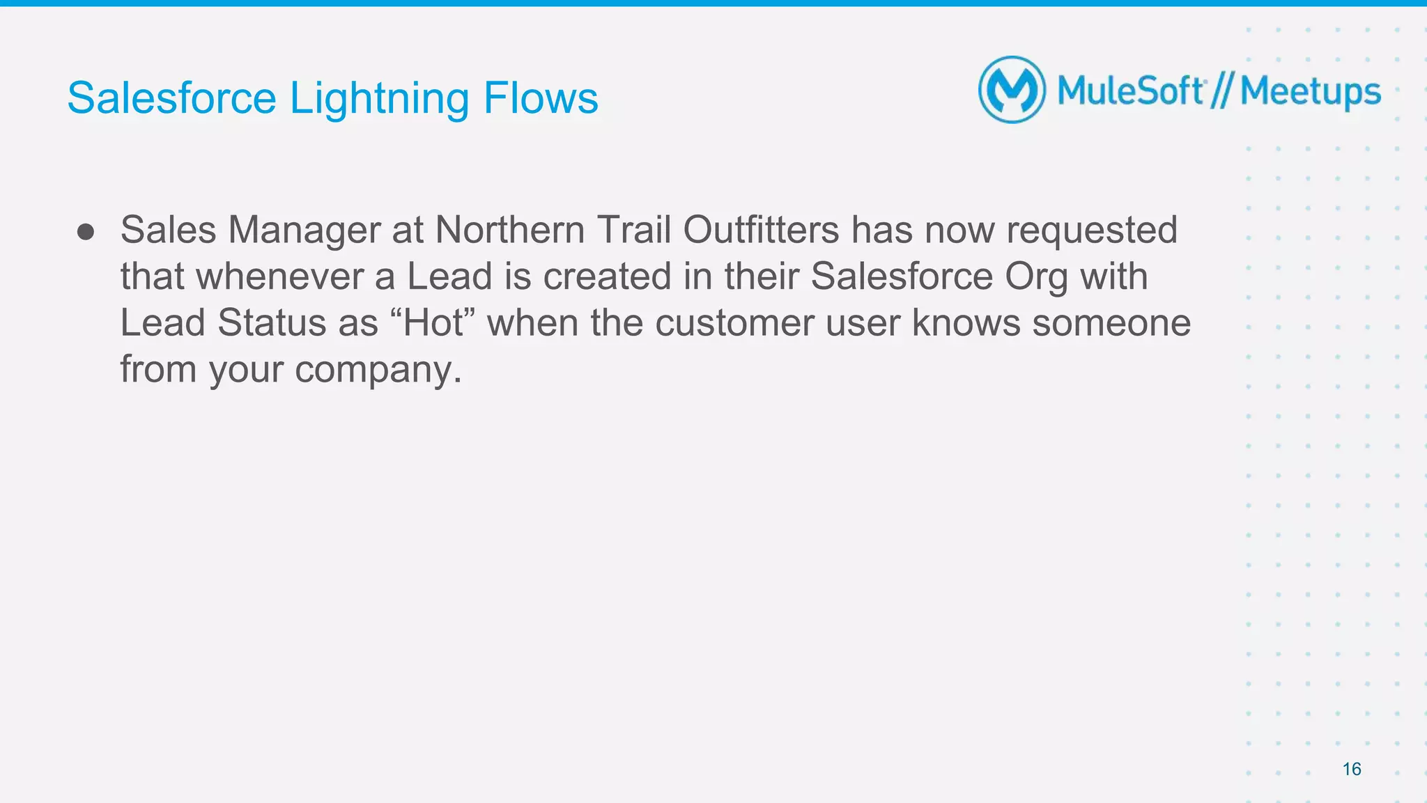 Salesforce Lightning Flows
● Sales Manager at Northern Trail Outfitters has now requested
that whenever a Lead is created in their Salesforce Org with
Lead Status as “Hot” when the customer user knows someone
from your company.
16
 