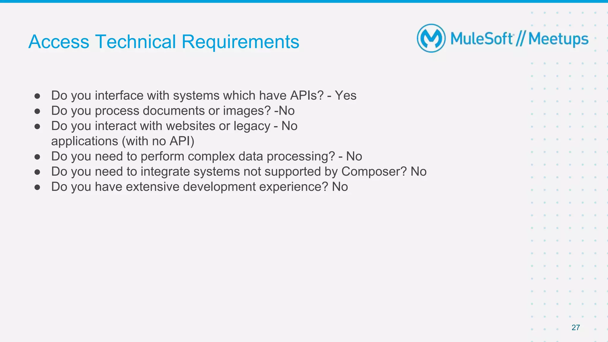 Access Technical Requirements
● Do you interface with systems which have APIs? - Yes
● Do you process documents or images? -No
● Do you interact with websites or legacy - No
applications (with no API)
● Do you need to perform complex data processing? - No
● Do you need to integrate systems not supported by Composer? No
● Do you have extensive development experience? No
27
 