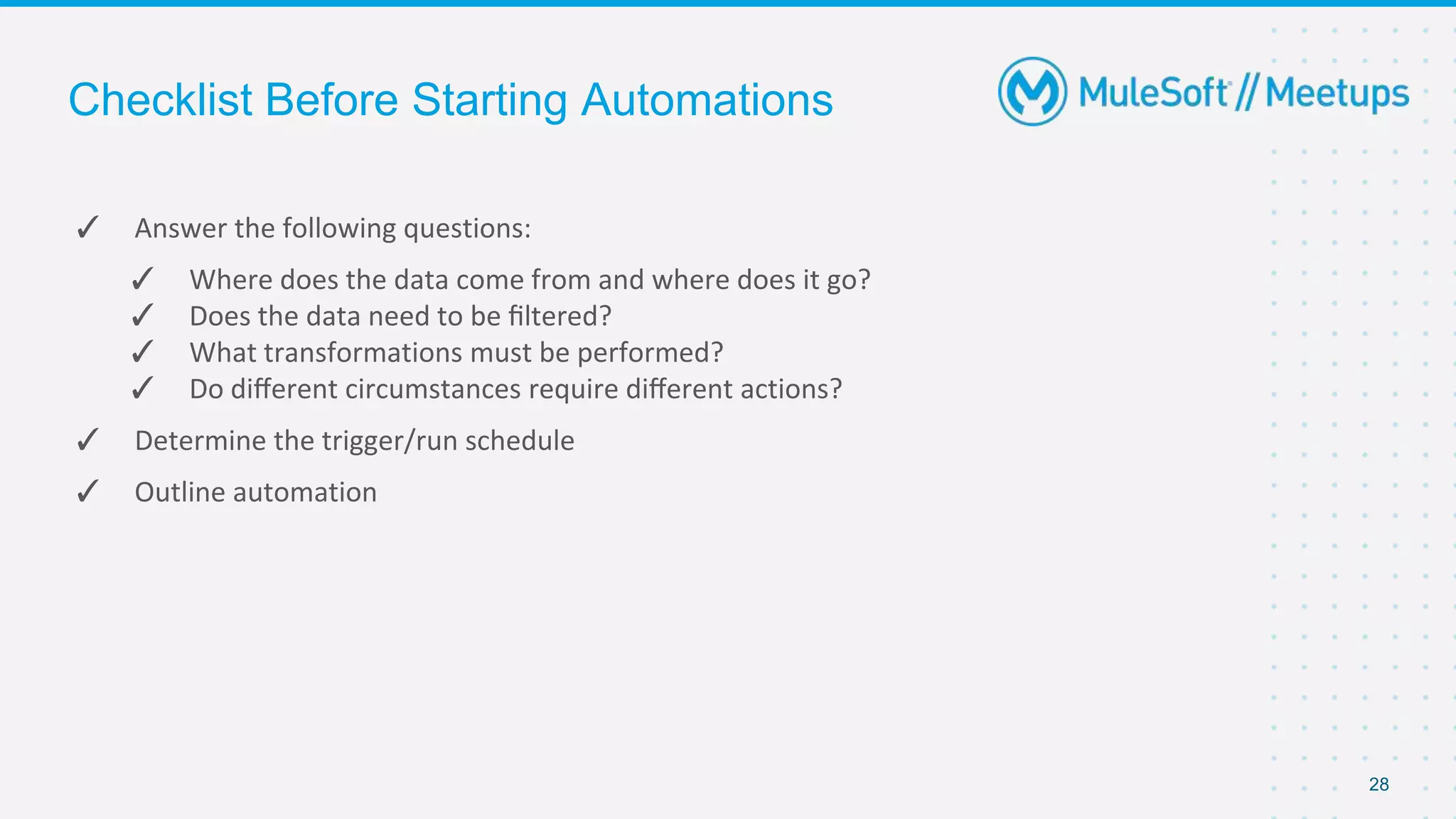 Checklist Before Starting Automations
✓ Answer the following questions:
✓ Where does the data come from and where does it go?
✓ Does the data need to be ﬁltered?
✓ What transformations must be performed?
✓ Do diﬀerent circumstances require diﬀerent actions?
✓ Determine the trigger/run schedule
✓ Outline automation
28
 