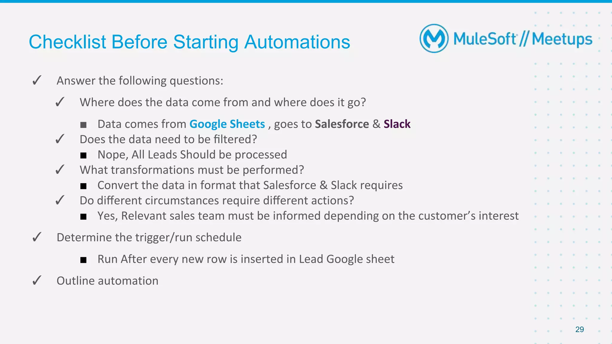 Checklist Before Starting Automations
✓ Answer the following questions:
✓ Where does the data come from and where does it go?
■ Data comes from Google Sheets , goes to Salesforce & Slack
✓ Does the data need to be ﬁltered?
■ Nope, All Leads Should be processed
✓ What transformations must be performed?
■ Convert the data in format that Salesforce & Slack requires
✓ Do diﬀerent circumstances require diﬀerent actions?
■ Yes, Relevant sales team must be informed depending on the customer’s interest
✓ Determine the trigger/run schedule
■ Run After every new row is inserted in Lead Google sheet
✓ Outline automation
29
 