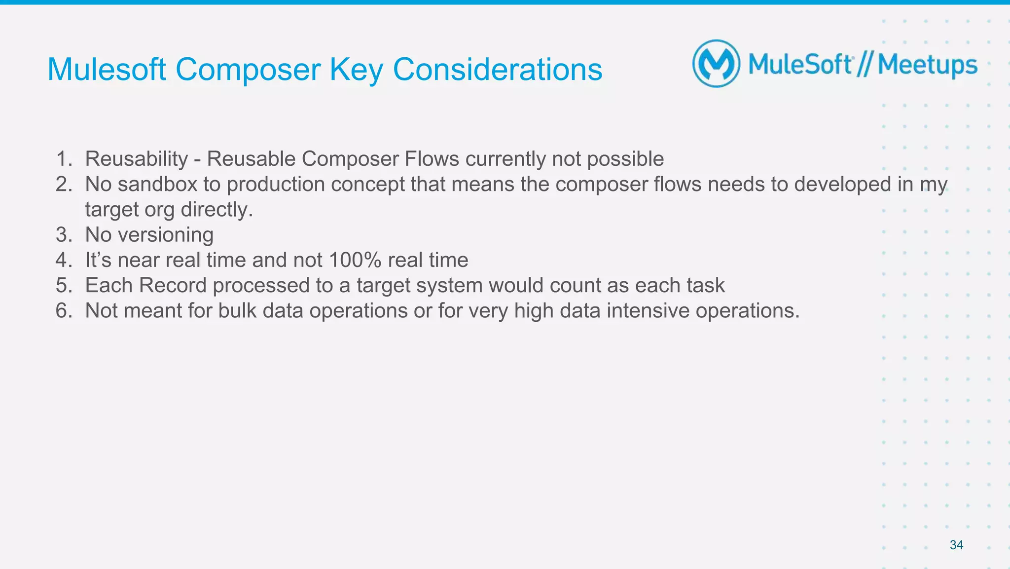 Mulesoft Composer Key Considerations
1. Reusability - Reusable Composer Flows currently not possible
2. No sandbox to production concept that means the composer flows needs to developed in my
target org directly.
3. No versioning
4. It’s near real time and not 100% real time
5. Each Record processed to a target system would count as each task
6. Not meant for bulk data operations or for very high data intensive operations.
34
 