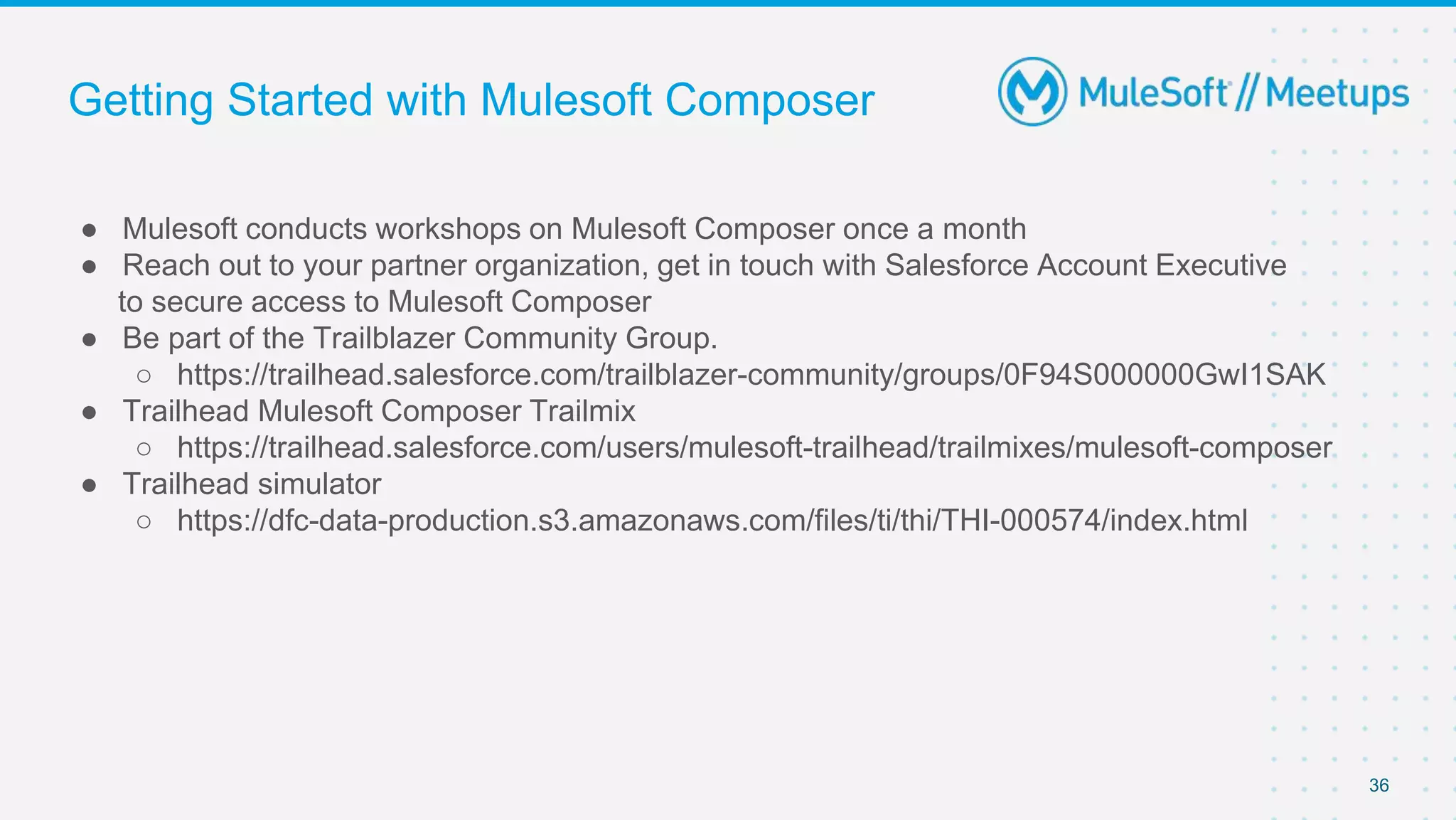 Getting Started with Mulesoft Composer
● Mulesoft conducts workshops on Mulesoft Composer once a month
● Reach out to your partner organization, get in touch with Salesforce Account Executive
to secure access to Mulesoft Composer
● Be part of the Trailblazer Community Group.
○ https://trailhead.salesforce.com/trailblazer-community/groups/0F94S000000GwI1SAK
● Trailhead Mulesoft Composer Trailmix
○ https://trailhead.salesforce.com/users/mulesoft-trailhead/trailmixes/mulesoft-composer
● Trailhead simulator
○ https://dfc-data-production.s3.amazonaws.com/files/ti/thi/THI-000574/index.html
36
 