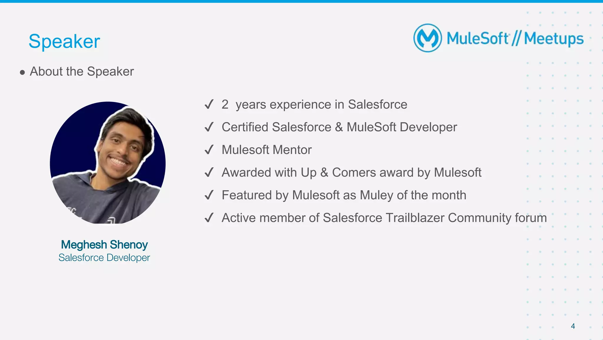 ✔ 2 years experience in Salesforce
✔ Certified Salesforce & MuleSoft Developer
✔ Mulesoft Mentor
✔ Awarded with Up & Comers award by Mulesoft
✔ Featured by Mulesoft as Muley of the month
✔ Active member of Salesforce Trailblazer Community forum
● About the Speaker
Meghesh Shenoy
Salesforce Developer
Speaker
4
 