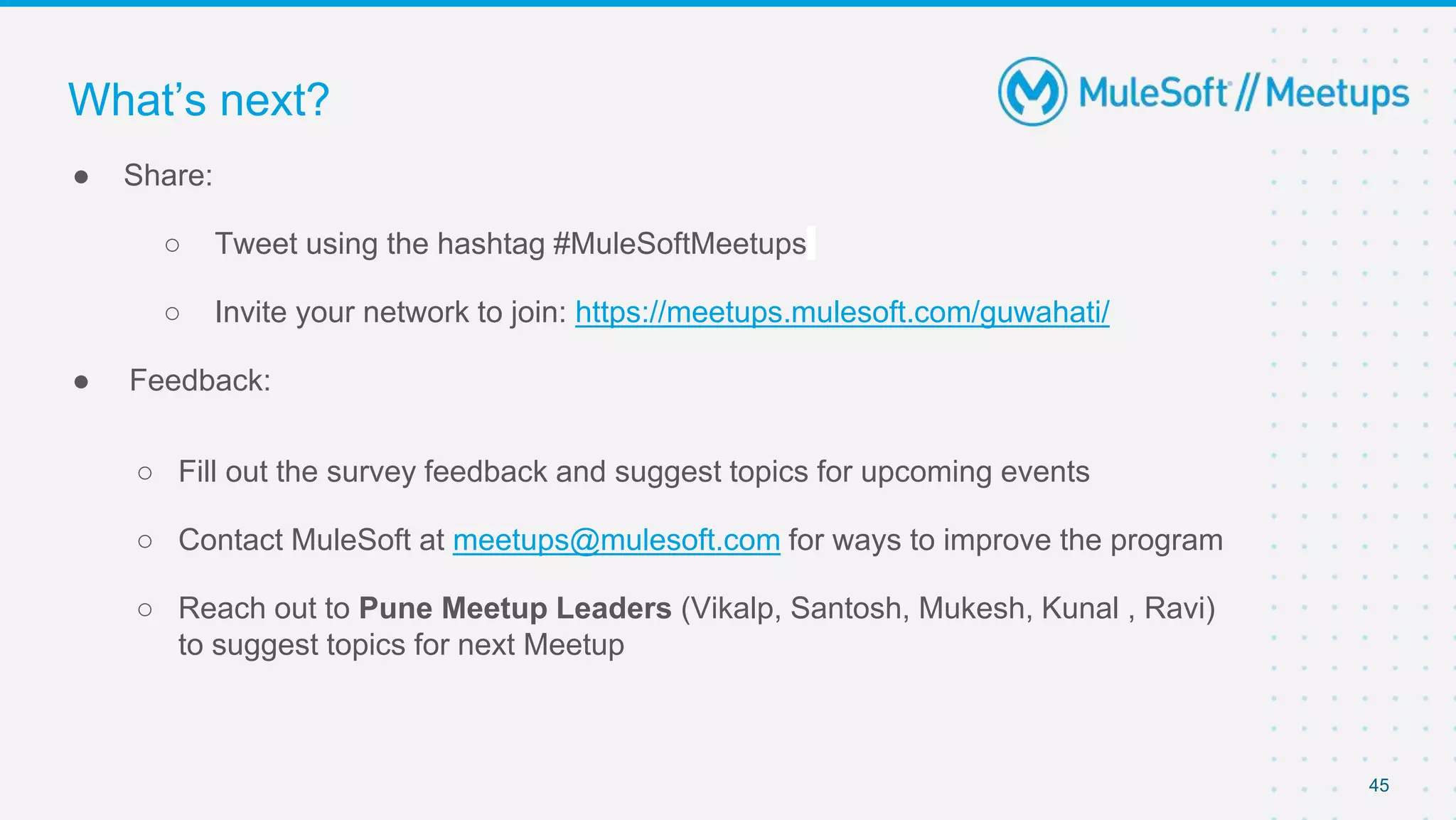45
● Share:
○ Tweet using the hashtag #MuleSoftMeetups
○ Invite your network to join: https://meetups.mulesoft.com/guwahati/
● Feedback:
○ Fill out the survey feedback and suggest topics for upcoming events
○ Contact MuleSoft at meetups@mulesoft.com for ways to improve the program
○ Reach out to Pune Meetup Leaders (Vikalp, Santosh, Mukesh, Kunal , Ravi)
to suggest topics for next Meetup
What’s next?
 