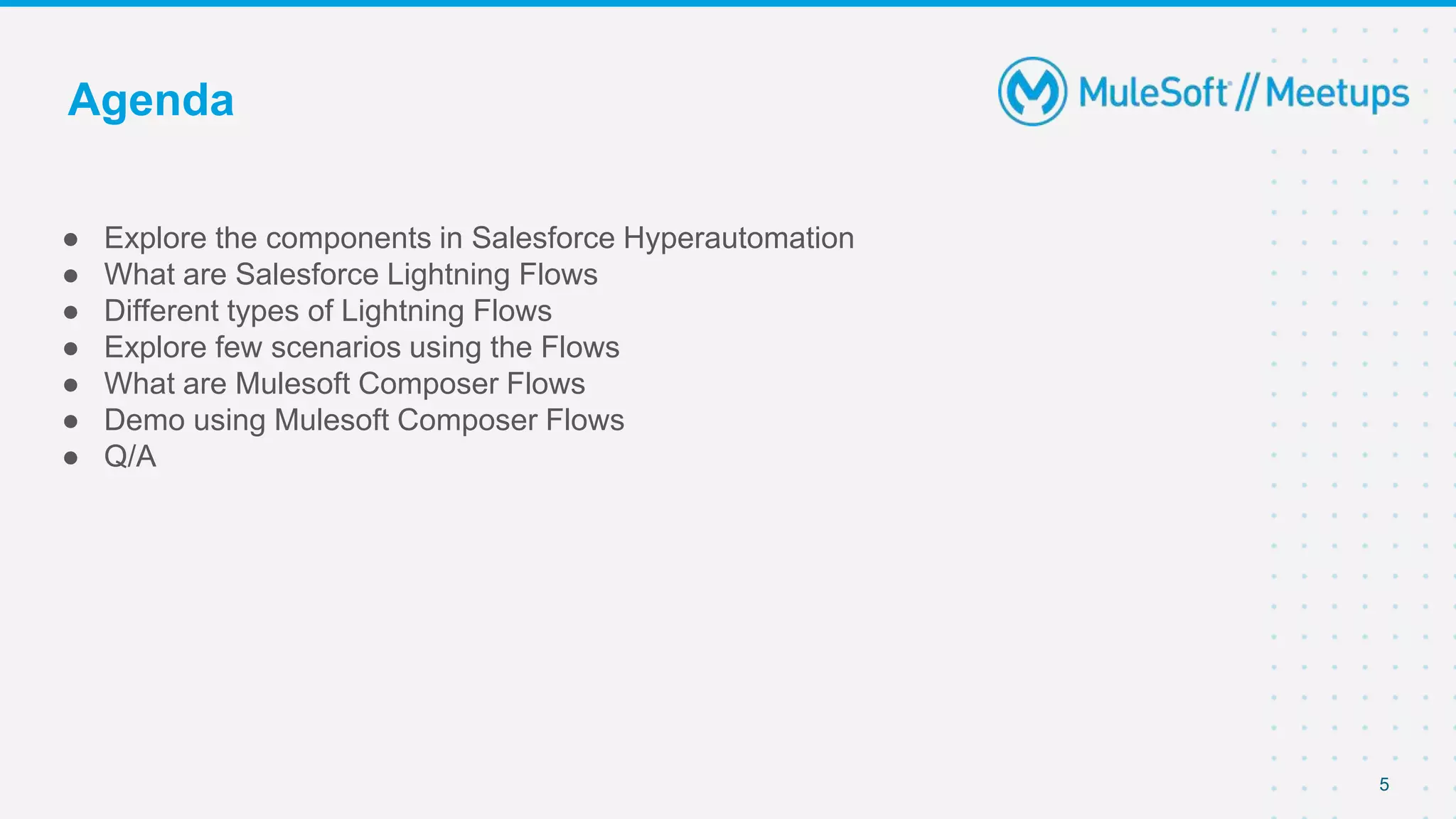 5
● Explore the components in Salesforce Hyperautomation
● What are Salesforce Lightning Flows
● Different types of Lightning Flows
● Explore few scenarios using the Flows
● What are Mulesoft Composer Flows
● Demo using Mulesoft Composer Flows
● Q/A
Agenda
 