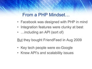 From a PHP Mindset…
• Facebook was designed with PHP in mind
• Integration features were clunky at best
• …including an API (sort of)

But they bought FriendFeed in Aug 2009

• Key tech people were ex-Google
• Knew API’s and scalability issues
 