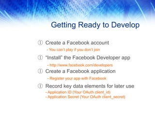 Getting Ready to Develop

① Create a Facebook account
   - You can’t play if you don’t join

① “Install” the Facebook Developer app
    - http://www.facebook.com/developers
① Create a Facebook application
    - Register your app with Facebook

① Record key data elements for later use
   - Application ID (Your OAuth client_id)
   - Application Secret (Your OAuth client_secret)
 