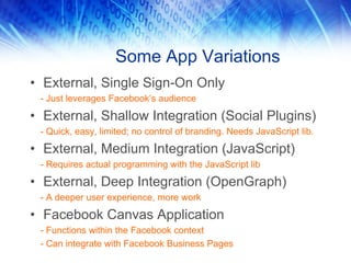 Some App Variations
• External, Single Sign-On Only
 - Just leverages Facebook’s audience

• External, Shallow Integration (Social Plugins)
 - Quick, easy, limited; no control of branding. Needs JavaScript lib.

• External, Medium Integration (JavaScript)
 - Requires actual programming with the JavaScript lib

• External, Deep Integration (OpenGraph)
 - A deeper user experience, more work

• Facebook Canvas Application
 - Functions within the Facebook context
 - Can integrate with Facebook Business Pages
 