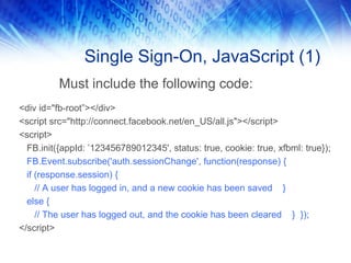 Single Sign-On, JavaScript (1)
          Must include the following code:
<div id="fb-root”></div>
<script src="http://connect.facebook.net/en_US/all.js"></script>
<script>
  FB.init({appId: ’123456789012345', status: true, cookie: true, xfbml: true});
  FB.Event.subscribe('auth.sessionChange', function(response) {
  if (response.session) {
     // A user has logged in, and a new cookie has been saved }
  else {
     // The user has logged out, and the cookie has been cleared } });
</script>
 