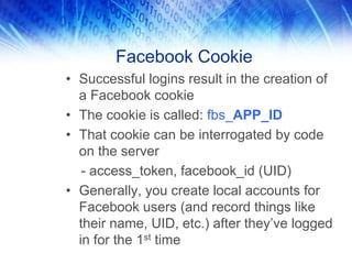Facebook Cookie
• Successful logins result in the creation of
  a Facebook cookie
• The cookie is called: fbs_APP_ID
• That cookie can be interrogated by code
  on the server
   - access_token, facebook_id (UID)
• Generally, you create local accounts for
  Facebook users (and record things like
  their name, UID, etc.) after they’ve logged
  in for the 1st time
 