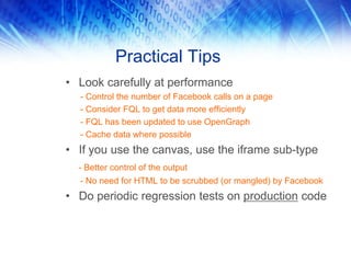 Practical Tips
• Look carefully at performance
  - Control the number of Facebook calls on a page
  - Consider FQL to get data more efficiently
  - FQL has been updated to use OpenGraph
  - Cache data where possible
• If you use the canvas, use the iframe sub-type
  - Better control of the output
  - No need for HTML to be scrubbed (or mangled) by Facebook
• Do periodic regression tests on production code
 
