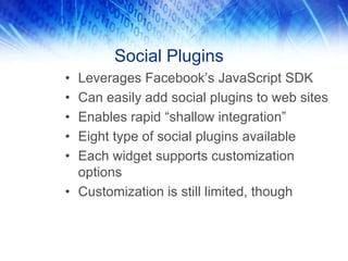 Social Plugins
• Leverages Facebook’s JavaScript SDK
• Can easily add social plugins to web sites
• Enables rapid “shallow integration”
• Eight type of social plugins available
• Each widget supports customization
  options
• Customization is still limited, though
 