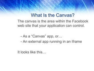 What Is the Canvas?
The canvas is the area within the Facebook
web site that your application can control.

  - As a “Canvas” app, or…
  - An external app running in an iframe

It looks like this…
 