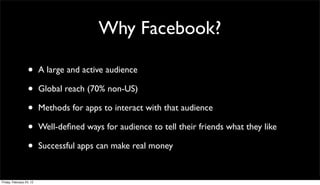 Why Facebook?

                  •       A large and active audience

                  •       Global reach (70% non-US)

                  •       Methods for apps to interact with that audience

                  •       Well-deﬁned ways for audience to tell their friends what they like

                  •       Successful apps can make real money


Friday, February 24, 12
 