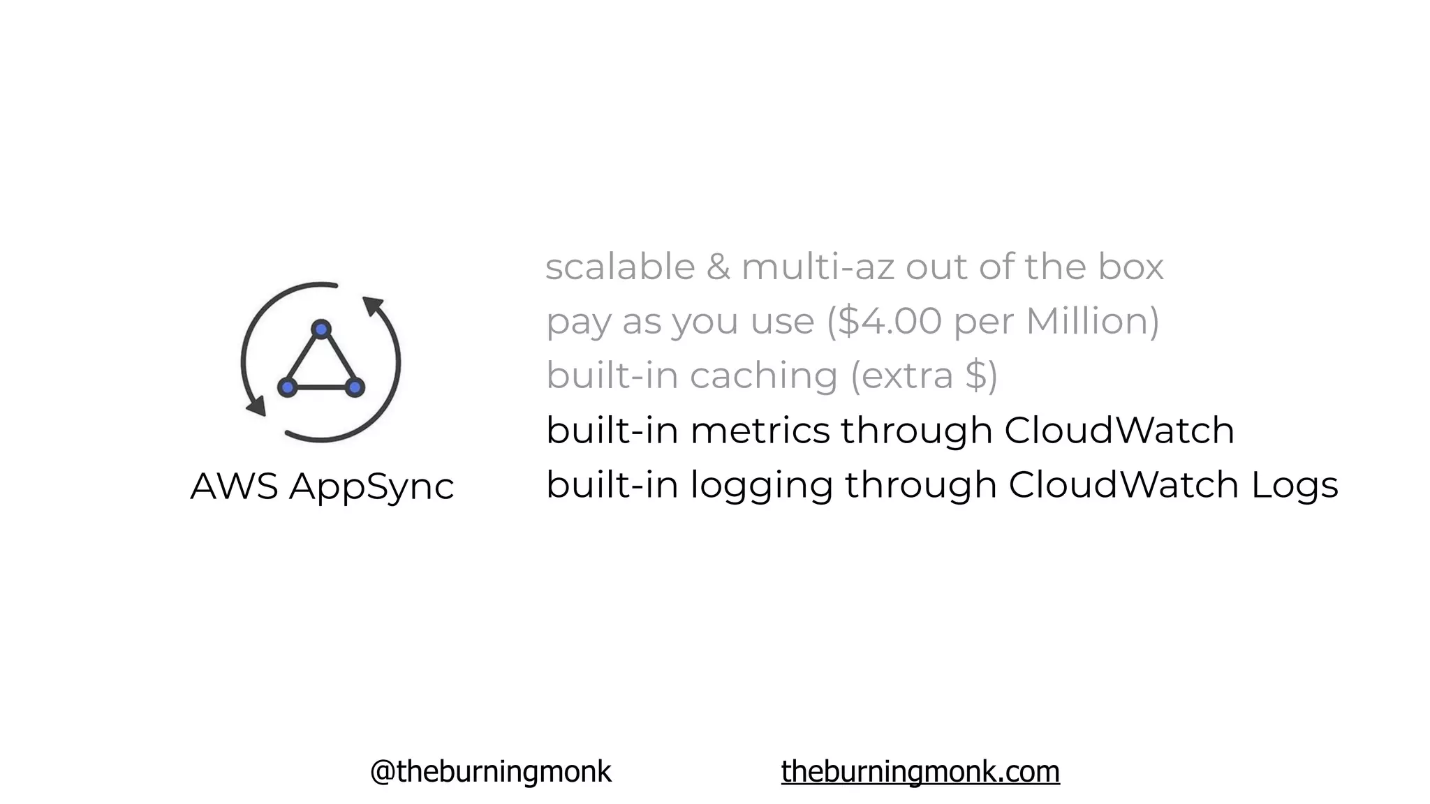 @theburningmonk theburningmonk.com
AWS AppSync
scalable & multi-az out of the box
pay as you use ($4.00 per Million)
built-in caching (extra $)
built-in metrics through CloudWatch
built-in logging through CloudWatch Logs
 