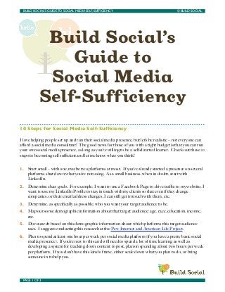 BUILD SOCIAL’S GUIDE TO SOCIAL MEDIA SELF-SUFFICIENCY	

                                  © BUILD SOCIAL




             Build Social’s
                Guide to
             Social Media
            Self-Sufficiency
10 Steps for Social Media Self-Sufﬁciency

I love helping people set up and run their social media presence, but let’s be realistic – not everyone can
aﬀord a social media consultant! The good news for those of you with a tight budget is that you can run
your own social media presence, as long as you’re willing to be a self-directed learner. Check out these 10
steps to becoming self suﬃcient and let me know what you think!


1.   Start small – with one, maybe two platforms at most. If you’ve already started a presence on several
     platforms shut down what you’re not using. As a small business, when in doubt, start with
     LinkedIn.
2.   Determine clear goals. For example: I want to use a Facebook Page to drive traﬃc to my website; I
     want to use my LinkedIn Proﬁle to stay in touch with my clients so that even if they change
     companies, or their email address changes, I can still get in touch with them, etc.
3.   Determine, as speciﬁcally as possible, who you want your target audience to be.
4.   Map out some demographic information about that target audience: age, race, education, income,
     etc.
5.   Do research based on this demographic information about which platforms this target audience
     uses. I suggest conducting this research at the Pew Internet and American Life Project.
6.   Plan to spend at least one hour per week per social media platform (if you have a pretty basic social
     media presence). If you’re new to this and will need to spend a lot of time learning as well as
     developing a system for tracking down content to post, plan on spending about two hours per week
     per platform. If you don’t have this kind of time, either scale down what you plan to do, or bring
     someone in to help you.




 PAGE 1 OF 3	

                                     	

 