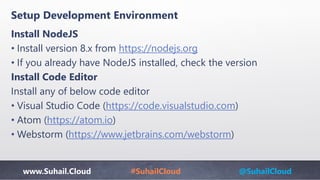 www.Suhail.Cloud #SuhailCloud @SuhailCloud
Setup Development Environment
Install NodeJS
• Install version 8.x from https://nodejs.org
• If you already have NodeJS installed, check the version
Install Code Editor
Install any of below code editor
• Visual Studio Code (https://code.visualstudio.com)
• Atom (https://atom.io)
• Webstorm (https://www.jetbrains.com/webstorm)
 