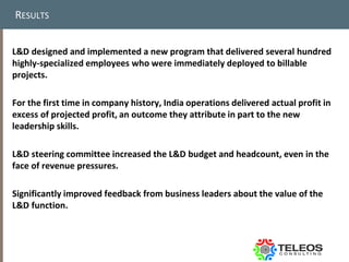 RESULTS


L&D designed and implemented a new program that delivered several hundred
highly-specialized employees who were immediately deployed to billable
projects.

For the first time in company history, India operations delivered actual profit in
excess of projected profit, an outcome they attribute in part to the new
leadership skills.

L&D steering committee increased the L&D budget and headcount, even in the
face of revenue pressures.

Significantly improved feedback from business leaders about the value of the
L&D function.
 