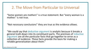 2. The Move from Particular to Universal
“Some women are mothers” is a true statement. But “every woman is a
mother.” is not true.
“Not necessary conclusions” they are true as the evidence allows.
“We could say that deductive argument is analytic because it breaks a
general truth down into its constituent parts. The premises of inductive
argument are all the particular facts that go together to serve as a
collection of evidence. Those facts provide the basis for making a
reliable generalization about them.”
Source: McInerny, D.Q. 2004
 