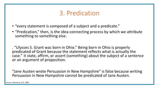 3. Predication
• “every statement is composed of a subject and a predicate.”
• “Predication,” then, is the idea-connecting process by which we attribute
something to something else.
. “Ulysses S. Grant was born in Ohio.” Being born in Ohio is properly
predicated of Grant because the statement reflects what is actually the
case.” it state, affirm, or assert (something) about the subject of a sentence
or an argument of proposition.
“Jane Austen wrote Persuasion in New Hampshire” is false because writing
Persuasion in New Hampshire cannot be predicated of Jane Austen.
Source: McInerny, D.Q. 2004
 
