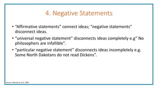 4. Negative Statements
• “Affirmative statements” connect ideas; “negative statements”
disconnect ideas.
• “universal negative statement” disconnects ideas completely e.g“ No
philosophers are infallible”.
• “particular negative statement” disconnects ideas incompletely e.g.
Some North Dakotans do not read Dickens”.
Source: McInerny, D.Q. 2004
 