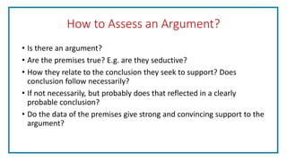 How to Assess an Argument?
• Is there an argument?
• Are the premises true? E.g. are they seductive?
• How they relate to the conclusion they seek to support? Does
conclusion follow necessarily?
• If not necessarily, but probably does that reflected in a clearly
probable conclusion?
• Do the data of the premises give strong and convincing support to the
argument?
 