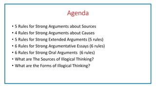 Agenda
• 5 Rules for Strong Arguments about Sources
• 4 Rules for Strong Arguments about Causes
• 5 Rules for Strong Extended Arguments (5 rules)
• 6 Rules for Strong Argumentative Essays (6 rules)
• 6 Rules for Strong Oral Arguments (6 rules)
• What are The Sources of Illogical Thinking?
• What are the Forms of Illogical Thinking?
 