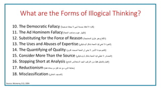 What are the Forms of Illogical Thinking?
10. The Democratic Fallacy (‫صحيحا‬ ‫يجعله‬ ‫ال‬ ‫شيئ‬ ‫بصحة‬ ‫االعتقاد‬ ‫كثرة‬)
11. The Ad Hominem Fallacy (‫الحجة‬ ‫صاحب‬ ‫عيوب‬ ‫إظهار‬)
12. Substituting for the Force of Reason (‫المحاججة‬ ‫طرق‬ ‫بغير‬ ‫اإلقناع‬)
13. The Uses and Abuses of Expertise (‫أتوماتيكي‬ ‫بشكل‬ ‫الحجة‬ ‫قوة‬ ‫تعني‬ ‫ال‬ ‫الخبرة‬)
14. The Quantifying of Quality (‫أقوى‬ ‫أصبحت‬ ‫الحجة‬ ‫أن‬ ‫يعني‬ ‫ال‬ ‫األمور‬ ‫جودة‬ ‫تكميم‬)
15. Consider More Than the Source (‫أوتوماتيكي‬ ‫بشكل‬ ‫الحجة‬ ‫قوة‬ ‫تعطي‬ ‫ال‬ ‫المصادر‬)
16. Stopping Short at Analysis (‫النتائج‬ ‫الستخالص‬ ‫الجيد‬ ‫التركيب‬ ‫دون‬ ‫فقط‬ ‫بالتحليل‬ ‫القيام‬)
17. Reductionism (‫فقط‬ ‫صفاته‬ ‫من‬ ‫قليل‬ ‫عدد‬ ‫مع‬ ‫الشيء‬ ‫مطابقة‬)
18. Misclassification (‫الخاطئ‬ ‫التصنيف‬)
Source: McInerny, D.Q. 2004
 