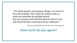 “The whole purpose of reasoning, of logic, is to arrive at
the truth of things. This is often an arduous task, as
truth can sometimes be painfully elusive.
But not to pursue truth would be absurd, since it is the
only thing that gives meaning to all our endeavors.”
~McInerny, D.Q. 2004 Being Logical: A Guide to Good Thinking (page 19)
How much do you agree?
 
