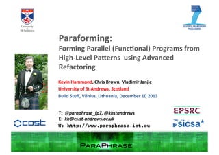 Paraforming:	
  

Forming	
  Parallel	
  (Func2onal)	
  Programs	
  from	
  
High-­‐Level	
  Pa:erns	
  	
  using	
  Advanced	
  
Refactoring	
  
Kevin	
  Hammond,	
  Chris	
  Brown,	
  Vladimir	
  Janjic	
  
University	
  of	
  St	
  Andrews,	
  Scotland	
  
Build	
  Stuﬀ,	
  Vilnius,	
  Lithuania,	
  December	
  10	
  2013	
  
T:	
  	
  @paraphrase_fp7,	
  @khstandrews	
  
E:	
  	
  kh@cs.st-­‐andrews.ac.uk	
  
W: http://www.paraphrase-ict.eu!

 