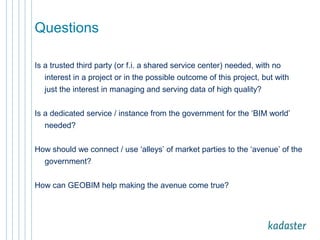 Questions 
Is a trusted third party (or f.i. a shared service center) needed, with no 
interest in a project or in the possible outcome of this project, but with 
just the interest in managing and serving data of high quality? 
Is a dedicated service / instance from the government for the ‘BIM world’ 
needed? 
How should we connect / use ‘alleys’ of market parties to the ‘avenue’ of the 
government? 
How can GEOBIM help making the avenue come true? 
 