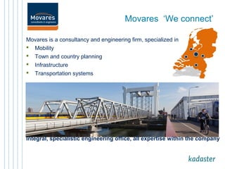 Movares ‘We connect’ 
Movares is a consultancy and engineering firm, specialized in 
 Mobility 
 Town and country planning 
 Infrastructure 
 Transportation systems 
Integral, specialistic engineering office, all expertise within the company 
 