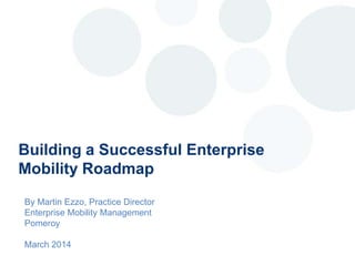 Building a Successful Enterprise
Mobility Roadmap
By Martin Ezzo, Practice Director
Enterprise Mobility Management
Pomeroy
March 2014
 