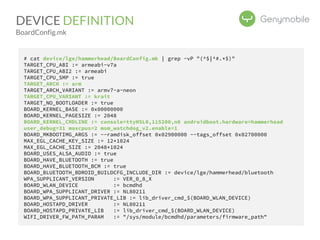 DEVICE DEFINITION 
BoardConfig.mk 
# cat device/lge/hammerhead/BoardConfig.mk | grep -vP "(^$|^#.*$)" 
TARGET_CPU_ABI := armeabi-v7a 
TARGET_CPU_ABI2 := armeabi 
TARGET_CPU_SMP := true 
TARGET_ARCH := arm 
TARGET_ARCH_VARIANT := armv7-a-neon 
TARGET_CPU_VARIANT := krait 
TARGET_NO_BOOTLOADER := true 
BOARD_KERNEL_BASE := 0x00000000 
BOARD_KERNEL_PAGESIZE := 2048 
BOARD_KERNEL_CMDLINE := console=ttyHSL0,115200,n8 androidboot.hardware=hammerhead 
user_debug=31 maxcpus=2 msm_watchdog_v2.enable=1 
BOARD_MKBOOTIMG_ARGS := --ramdisk_offset 0x02900000 --tags_offset 0x02700000 
MAX_EGL_CACHE_KEY_SIZE := 12*1024 
MAX_EGL_CACHE_SIZE := 2048*1024 
BOARD_USES_ALSA_AUDIO := true 
BOARD_HAVE_BLUETOOTH := true 
BOARD_HAVE_BLUETOOTH_BCM := true 
BOARD_BLUETOOTH_BDROID_BUILDCFG_INCLUDE_DIR := device/lge/hammerhead/bluetooth 
WPA_SUPPLICANT_VERSION := VER_0_8_X 
BOARD_WLAN_DEVICE := bcmdhd 
BOARD_WPA_SUPPLICANT_DRIVER := NL80211 
BOARD_WPA_SUPPLICANT_PRIVATE_LIB := lib_driver_cmd_$(BOARD_WLAN_DEVICE) 
BOARD_HOSTAPD_DRIVER := NL80211 
BOARD_HOSTAPD_PRIVATE_LIB := lib_driver_cmd_$(BOARD_WLAN_DEVICE) 
WIFI_DRIVER_FW_PATH_PARAM := "/sys/module/bcmdhd/parameters/firmware_path" 
 