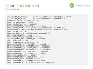 DEVICE DEFINITION 
BoardConfig.mk 
WIFI_DRIVER_FW_PATH_AP := "/vendor/firmware/fw_bcmdhd_apsta.bin" 
WIFI_DRIVER_FW_PATH_STA := "/vendor/firmware/fw_bcmdhd.bin" 
BOARD_USES_SECURE_SERVICES := true 
TARGET_NO_RADIOIMAGE := true 
TARGET_BOARD_PLATFORM := msm8974 
TARGET_BOOTLOADER_BOARD_NAME := hammerhead 
TARGET_BOARD_INFO_FILE := device/lge/hammerhead/board-info.txt 
BOARD_VENDOR_QCOM_GPS_LOC_API_HARDWARE := $(TARGET_BOARD_PLATFORM) 
TARGET_NO_RPC := true 
BOARD_EGL_CFG := device/lge/hammerhead/egl.cfg 
USE_OPENGL_RENDERER := true 
VSYNC_EVENT_PHASE_OFFSET_NS := 7500000 
SF_VSYNC_EVENT_PHASE_OFFSET_NS := 5000000 
TARGET_USES_ION := true 
TARGET_USERIMAGES_USE_EXT4 := true 
BOARD_BOOTIMAGE_PARTITION_SIZE := 23068672 
BOARD_RECOVERYIMAGE_PARTITION_SIZE := 23068672 
BOARD_SYSTEMIMAGE_PARTITION_SIZE := 1073741824 
BOARD_USERDATAIMAGE_PARTITION_SIZE := 13725837312 
BOARD_CACHEIMAGE_PARTITION_SIZE := 734003200 
BOARD_CACHEIMAGE_FILE_SYSTEM_TYPE := ext4 
BOARD_FLASH_BLOCK_SIZE := 131072 
BOARD_CHARGER_DISABLE_INIT_BLANK := true 
BOARD_CHARGER_ENABLE_SUSPEND := true 
TARGET_RECOVERY_PIXEL_FORMAT := RGBX_8888 
TARGET_RECOVERY_UI_LIB := librecovery_ui_hammerhead 
 