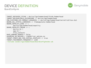 DEVICE DEFINITION 
BoardConfig.mk 
TARGET_RECOVERY_FSTAB = device/lge/hammerhead/fstab.hammerhead 
TARGET_RELEASETOOLS_EXTENSIONS := device/lge/hammerhead 
PDK_PLATFORM_ZIP_PRODUCT_BINARIES := device/lge/hammerhead-kernel/vmlinux.bz2 
BOARD_HAL_STATIC_LIBRARIES := libdumpstate.hammerhead 
BOARD_SEPOLICY_DIRS :=  
device/lge/hammerhead/sepolicy 
BOARD_SEPOLICY_UNION :=  
device.te  
app.te  
file_contexts 
HAVE_ADRENO_SOURCE:= false 
OVERRIDE_RS_DRIVER:= libRSDriver_adreno.so 
TARGET_FORCE_HWC_FOR_VIRTUAL_DISPLAYS := true 
TARGET_TOUCHBOOST_FREQUENCY:= 1200 
-include vendor/lge/hammerhead/BoardConfigVendor.mk 
 