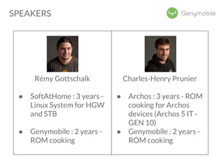 Rémy Gottschalk 
● SoftAtHome : 3 years - 
Linux System for HGW 
and STB 
● Genymobile : 2 years - 
ROM cooking 
Charles-Henry Prunier 
● Archos : 3 years - ROM 
cooking for Archos 
devices (Archos 5 IT - 
GEN 10) 
● Genymobile : 2 years - 
ROM cooking 
SPEAKERS 
 