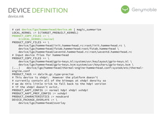 DEVICE DEFINITION 
device.mk 
# cat device/lge/hammerhead/device.mk | magic_summarize 
LOCAL_KERNEL := $(TARGET_PREBUILT_KERNEL) 
PRODUCT_COPY_FILES :=  
$(LOCAL_KERNEL):kernel 
PRODUCT_COPY_FILES +=  
device/lge/hammerhead/init.hammerhead.rc:root/init.hammerhead.rc  
device/lge/hammerhead/fstab.hammerhead:root/fstab.hammerhead  
device/lge/hammerhead/ueventd.hammerhead.rc:root/ueventd.hammerhead.rc 
# Input device files for hammerhead 
PRODUCT_COPY_FILES +=  
device/lge/hammerhead/gpio-keys.kl:system/usr/keylayout/gpio-keys.kl  
device/lge/hammerhead/gpio-keys.kcm:system/usr/keychars/gpio-keys.kcm  
[...] device/lge/hammerhead/thermal-engine-hammerhead.conf:system/etc/thermal-engine. 
conf 
PRODUCT_TAGS += dalvik.gc.type-precise 
# This device is xhdpi. However the platform doesn't 
# currently contain all of the bitmaps at xhdpi density so 
# we do this little trick to fall back to the hdpi version 
# if the xhdpi doesn't exist. 
PRODUCT_AAPT_CONFIG := normal hdpi xhdpi xxhdpi 
PRODUCT_AAPT_PREF_CONFIG := xxhdpi 
PRODUCT_CHARACTERISTICS := nosdcard 
DEVICE_PACKAGE_OVERLAYS :=  
device/lge/hammerhead/overlay 
 
