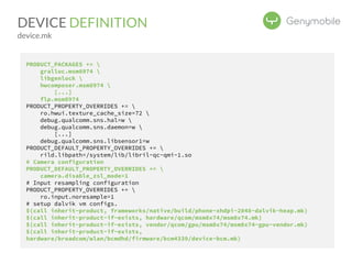 DEVICE DEFINITION 
device.mk 
PRODUCT_PACKAGES +=  
gralloc.msm8974  
libgenlock  
hwcomposer.msm8974  
[...] 
flp.msm8974 
PRODUCT_PROPERTY_OVERRIDES +=  
ro.hwui.texture_cache_size=72  
debug.qualcomm.sns.hal=w  
debug.qualcomm.sns.daemon=w  
[...] 
debug.qualcomm.sns.libsensor1=w 
PRODUCT_DEFAULT_PROPERTY_OVERRIDES +=  
rild.libpath=/system/lib/libril-qc-qmi-1.so 
# Camera configuration 
PRODUCT_DEFAULT_PROPERTY_OVERRIDES +=  
camera.disable_zsl_mode=1 
# Input resampling configuration 
PRODUCT_PROPERTY_OVERRIDES +=  
ro.input.noresample=1 
# setup dalvik vm configs. 
$(call inherit-product, frameworks/native/build/phone-xhdpi-2048-dalvik-heap.mk) 
$(call inherit-product-if-exists, hardware/qcom/msm8x74/msm8x74.mk) 
$(call inherit-product-if-exists, vendor/qcom/gpu/msm8x74/msm8x74-gpu-vendor.mk) 
$(call inherit-product-if-exists, 
hardware/broadcom/wlan/bcmdhd/firmware/bcm4339/device-bcm.mk) 
 