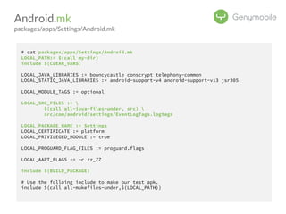 Android.mk 
packages/apps/Settings/Android.mk 
# cat packages/apps/Settings/Android.mk 
LOCAL_PATH:= $(call my-dir) 
include $(CLEAR_VARS) 
LOCAL_JAVA_LIBRARIES := bouncycastle conscrypt telephony-common 
LOCAL_STATIC_JAVA_LIBRARIES := android-support-v4 android-support-v13 jsr305 
LOCAL_MODULE_TAGS := optional 
LOCAL_SRC_FILES :=  
$(call all-java-files-under, src)  
src/com/android/settings/EventLogTags.logtags 
LOCAL_PACKAGE_NAME := Settings 
LOCAL_CERTIFICATE := platform 
LOCAL_PRIVILEGED_MODULE := true 
LOCAL_PROGUARD_FLAG_FILES := proguard.flags 
LOCAL_AAPT_FLAGS += -c zz_ZZ 
include $(BUILD_PACKAGE) 
# Use the folloing include to make our test apk. 
include $(call all-makefiles-under,$(LOCAL_PATH)) 
 
