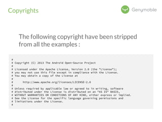 Copyrights 
The following copyright have been stripped 
from all the examples : 
# 
# Copyright (C) 2013 The Android Open-Source Project 
# 
# Licensed under the Apache License, Version 2.0 (the "License"); 
# you may not use this file except in compliance with the License. 
# You may obtain a copy of the License at 
# 
# http://www.apache.org/licenses/LICENSE-2.0 
# 
# Unless required by applicable law or agreed to in writing, software 
# distributed under the License is distributed on an "AS IS" BASIS, 
# WITHOUT WARRANTIES OR CONDITIONS OF ANY KIND, either express or implied. 
# See the License for the specific language governing permissions and 
# limitations under the License. 
# 
