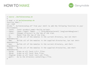HOW TO MAKE 
# source ./build/envsetup.sh 
# 
# head -n 15 build/envsetup.sh 
function hmm() { 
cat <<EOF 
Invoke ". build/envsetup.sh" from your shell to add the following functions to your 
environment: 
- lunch: lunch <product_name>-<build_variant> 
- tapas: tapas [<App1> <App2> ...] [arm|x86|mips|armv5] [eng|userdebug|user] 
- croot: Changes directory to the top of the tree. 
- m: Makes from the top of the tree. 
- mm: Builds all of the modules in the current directory, but not their 
dependencies. 
- mmm: Builds all of the modules in the supplied directories, but not their 
dependencies. 
- mma: Builds all of the modules in the current directory, and their 
dependencies. 
- mmma: Builds all of the modules in the supplied directories, and their 
dependencies. 
- cgrep: Greps on all local C/C++ files. 
- jgrep: Greps on all local Java files. 
- resgrep: Greps on all local res/*.xml files. 
- godir: Go to the directory containing a file. 
# 
 