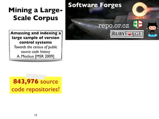 Software Forges
Mining a Large-
 Scale Corpus
                                        repo.or.cz
Amassing and indexing a
large sample of version
    control systems
 Towards the census of public
      source code history
   A. Mockus [MSR 2009]




 843,976 source
code repositories!


             13
 