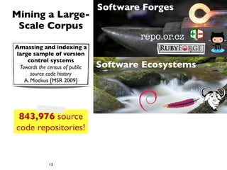 Software Forges
Mining a Large-
 Scale Corpus
                                        repo.or.cz
Amassing and indexing a
large sample of version
    control systems
 Towards the census of public   Software Ecosystems
      source code history
   A. Mockus [MSR 2009]




 843,976 source
code repositories!


             13
 