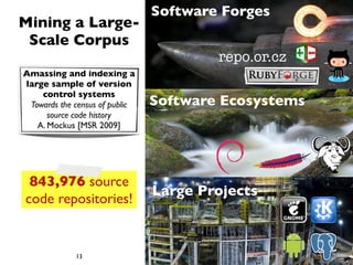 Software Forges
Mining a Large-
 Scale Corpus
                                        repo.or.cz
Amassing and indexing a
large sample of version
    control systems
 Towards the census of public   Software Ecosystems
      source code history
   A. Mockus [MSR 2009]




 843,976 source
                                Large Projects
code repositories!


             13
 