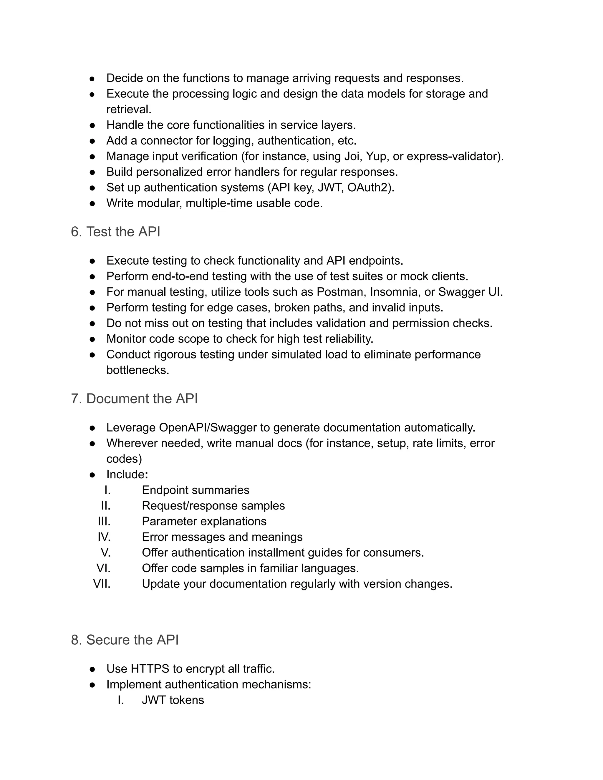 ●​ Decide on the functions to manage arriving requests and responses. ●​ Execute the processing logic and design the data models for storage and retrieval. ●​ Handle the core functionalities in service layers. ●​ Add a connector for logging, authentication, etc. ●​ Manage input verification (for instance, using Joi, Yup, or express-validator). ●​ Build personalized error handlers for regular responses. ●​ Set up authentication systems (API key, JWT, OAuth2). ●​ Write modular, multiple-time usable code. 6. Test the API ●​ Execute testing to check functionality and API endpoints. ●​ Perform end-to-end testing with the use of test suites or mock clients. ●​ For manual testing, utilize tools such as Postman, Insomnia, or Swagger UI. ●​ Perform testing for edge cases, broken paths, and invalid inputs. ●​ Do not miss out on testing that includes validation and permission checks. ●​ Monitor code scope to check for high test reliability. ●​ Conduct rigorous testing under simulated load to eliminate performance bottlenecks. 7. Document the API ●​ Leverage OpenAPI/Swagger to generate documentation automatically. ●​ Wherever needed, write manual docs (for instance, setup, rate limits, error codes) ●​ Include: I.​ Endpoint summaries II.​ Request/response samples III.​ Parameter explanations IV.​ Error messages and meanings V.​ Offer authentication installment guides for consumers. VI.​ Offer code samples in familiar languages. VII.​ Update your documentation regularly with version changes. 8. Secure the API ●​ Use HTTPS to encrypt all traffic. ●​ Implement authentication mechanisms: I.​ JWT tokens 