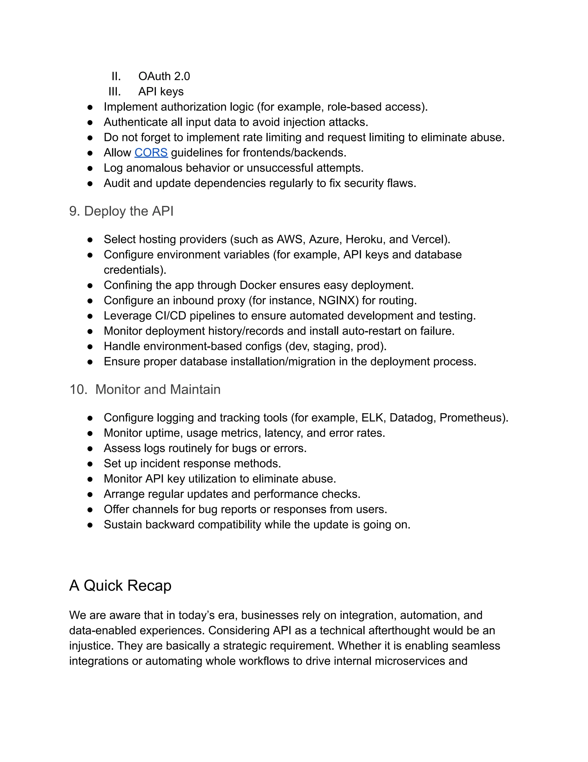 II.​ OAuth 2.0 III.​ API keys ●​ Implement authorization logic (for example, role-based access). ●​ Authenticate all input data to avoid injection attacks. ●​ Do not forget to implement rate limiting and request limiting to eliminate abuse. ●​ Allow CORS guidelines for frontends/backends. ●​ Log anomalous behavior or unsuccessful attempts. ●​ Audit and update dependencies regularly to fix security flaws. 9. Deploy the API ●​ Select hosting providers (such as AWS, Azure, Heroku, and Vercel). ●​ Configure environment variables (for example, API keys and database credentials). ●​ Confining the app through Docker ensures easy deployment. ●​ Configure an inbound proxy (for instance, NGINX) for routing. ●​ Leverage CI/CD pipelines to ensure automated development and testing. ●​ Monitor deployment history/records and install auto-restart on failure. ●​ Handle environment-based configs (dev, staging, prod). ●​ Ensure proper database installation/migration in the deployment process. 10. Monitor and Maintain ●​ Configure logging and tracking tools (for example, ELK, Datadog, Prometheus). ●​ Monitor uptime, usage metrics, latency, and error rates. ●​ Assess logs routinely for bugs or errors. ●​ Set up incident response methods. ●​ Monitor API key utilization to eliminate abuse. ●​ Arrange regular updates and performance checks. ●​ Offer channels for bug reports or responses from users. ●​ Sustain backward compatibility while the update is going on. A Quick Recap We are aware that in today’s era, businesses rely on integration, automation, and data-enabled experiences. Considering API as a technical afterthought would be an injustice. They are basically a strategic requirement. Whether it is enabling seamless integrations or automating whole workflows to drive internal microservices and 