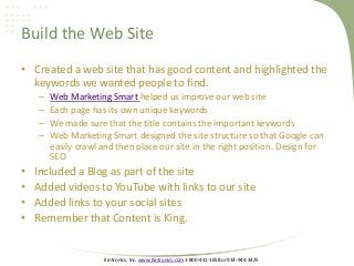 Kintronics, Inc. www.Kintronics.com 1-800-431-1658 or 914-944-3425
Build the Web Site
• Created a web site that has good content and highlighted the
keywords we wanted people to find.
– Web Marketing Smart helped us improve our web site
– Each page has its own unique keywords
– We made sure that the title contains the important keywords
– Web Marketing Smart designed the site structure so that Google can
easily crawl and then place our site in the right position. Design for
SEO
• Included a Blog as part of the site
• Added videos to YouTube with links to our site
• Added links to your social sites
• Remember that Content is King.
 